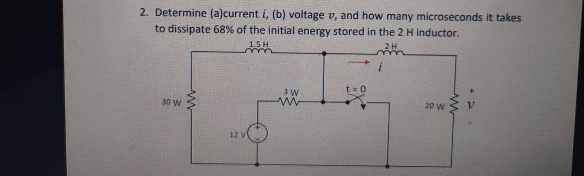 2. Determine (a)current i, (b) voltage v, and how many microseconds it takes
to dissipate 68% of the initial energy stored in the 2 H inductor.
30 W
www
1.5 H
m
12 V
3 W
www
t=0
2 H
m
i
20 W