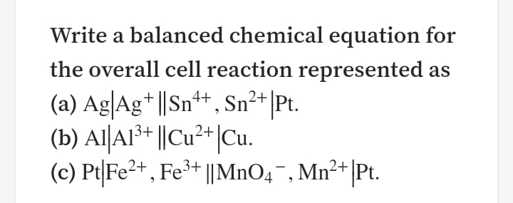 Write a balanced chemical equation for
the overall cell reaction represented as
(a) Ag|Ag* ||Sn+, Sn²+|Pt.
(b) Al|Al³+ ||Cu²+|Cu.
(c) Pt|Fe2+ , Fe³+ ||MnO4¯, Mn²+|Pt.
