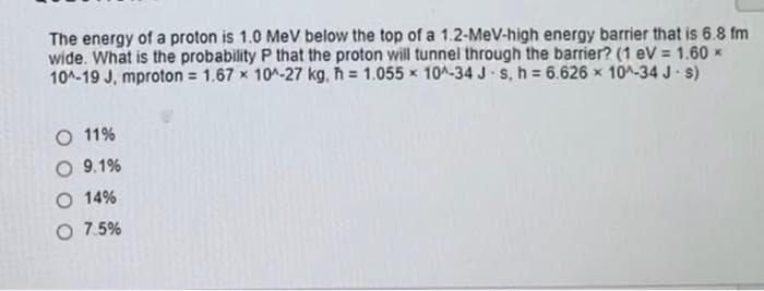 The energy of a proton is 1.0 MeV below the top of a 1.2-MeV-high energy barrier that is 6.8 fm
wide. What is the probability P that the proton will tunnel through the barrier? (1 eV = 1.60 *
10^-19 J, mproton = 1.67 x 10^-27 kg, h= 1.055 x 10^-34 J-s, h = 6.626 × 10^-34 J-s)
O 11%
O 9.1%
14%
O 7.5%
