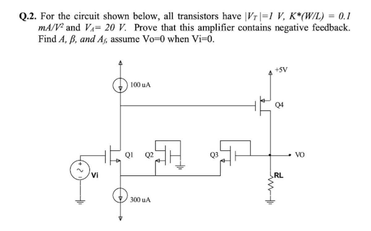 Q.2. For the circuit shown below, all transistors have |Vr|=1 V, K*(W/L) = 0.1
mA/V² and VA= 20 V. Prove that this amplifier contains negative feedback.
Find A, B, and As, assume Vo=0 when Vi=0.
+SV
100 uA
Q4
Q1
Q2
Q3
VO
Vi
RL
300 uA
