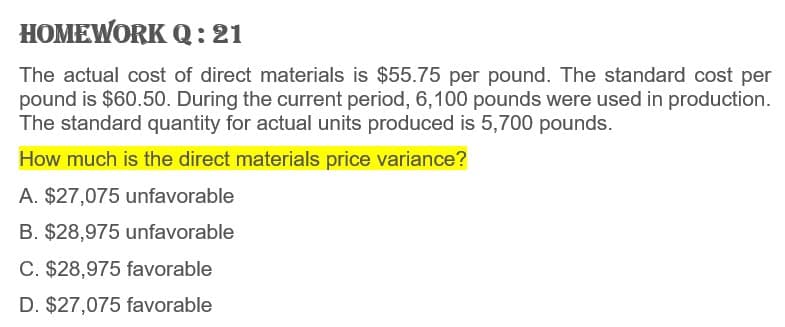 HOMEWORK Q: 21
The actual cost of direct materials is $55.75 per pound. The standard cost per
pound is $60.50. During the current period, 6,100 pounds were used in production.
The standard quantity for actual units produced is 5,700 pounds.
How much is the direct materials price variance?
A. $27,075 unfavorable
B. $28,975 unfavorable
C. $28,975 favorable
D. $27,075 favorable
