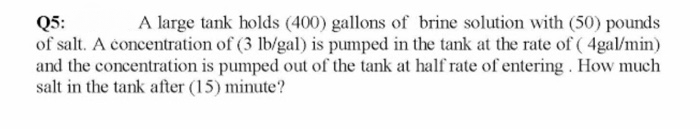 A large tank holds (400) gallons of brine solution with (50) pounds
Q5:
of salt. A concentration of (3 lb/gal) is pumped in the tank at the rate of ( 4gal/min)
and the concentration is pumped out of the tank at half rate of entering . How much
salt in the tank after (15) minute?
