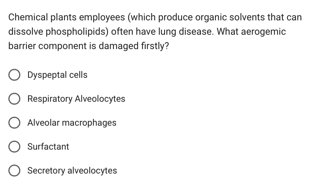 Chemical plants employees (which produce organic solvents that can
dissolve phospholipids) often have lung disease. What aerogemic
barrier component is damaged firstly?
Dyspeptal cells
Respiratory Alveolocytes
O Alveolar macrophages
Surfactant
O Secretory alveolocytes