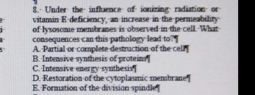 2-
a-
5-
8.- Under the influence of ionizing radiation or
vitamin E-deficiency, an increase in the permeability
of lysosome membranes is observed in the cell. What-
consequences can this pathology lead to?
A. -Partial or complete destruction of the cell
B. Intensive synthesis of proteins
C. Intensive energy synthesis
D. Restoration of the cytoplasmic membrane
E-Formation of the division spindle