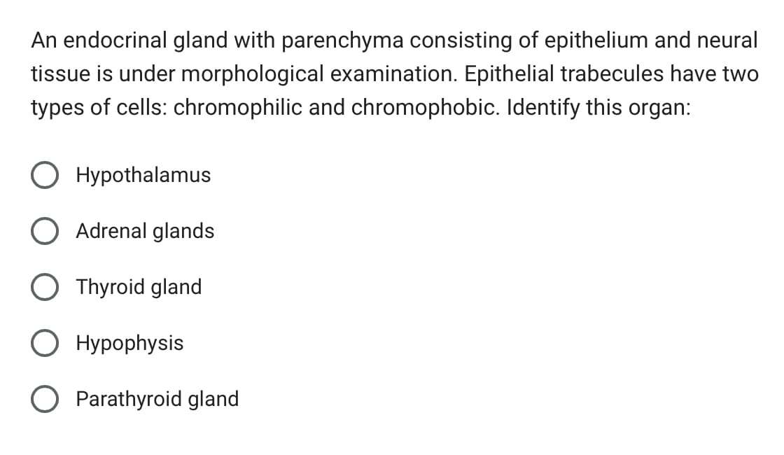 An endocrinal gland with parenchyma consisting of epithelium and neural
tissue is under morphological examination. Epithelial trabecules have two
types of cells: chromophilic and chromophobic. Identify this organ:
O Hypothalamus
O Adrenal glands
O Thyroid gland
O Hypophysis
O Parathyroid gland
