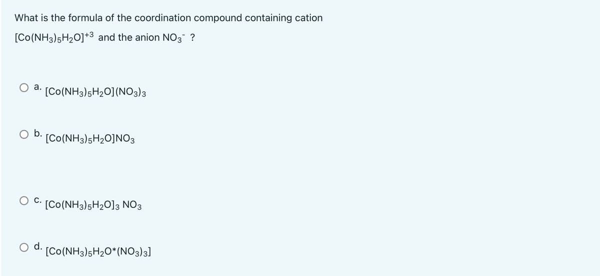 What is the formula of the coordination compound containing cation
[Co(NH3)5H2O]+3 and the anion NO3 ?
а.
[Co(NH3)5H2O](NO3)3
b.
[Co(NH3)5H2O]NO3
С.
[Co(NH3)5H2O]3 NO3
d.
[Co(NH3)5H2O*(NO3)3]
