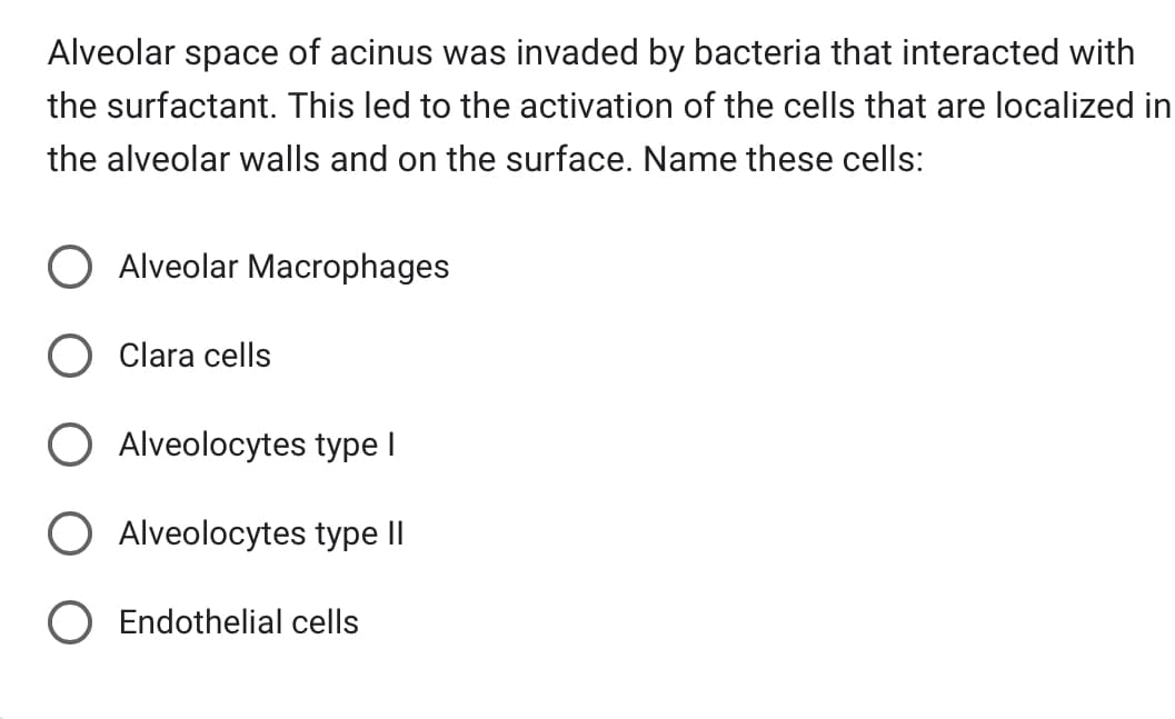 Alveolar space of acinus was invaded by bacteria that interacted with
the surfactant. This led to the activation of the cells that are localized in
the alveolar walls and on the surface. Name these cells:
Alveolar Macrophages
Clara cells
Alveolocytes type I
O Alveolocytes type II
O Endothelial cells