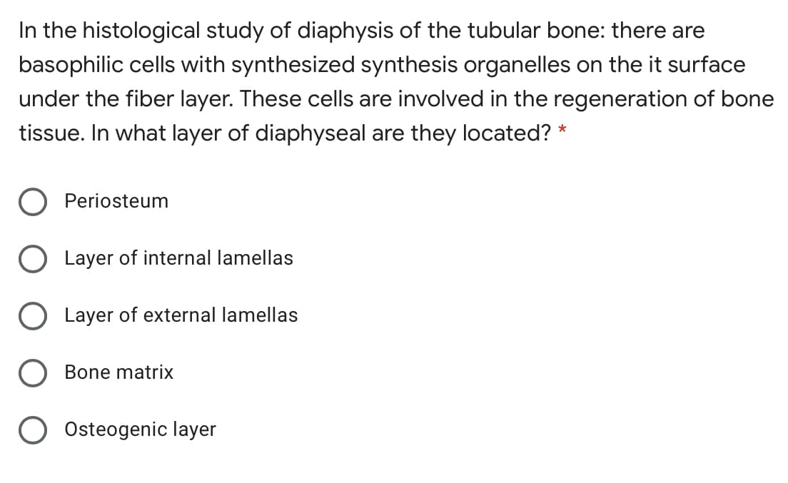 In the histological study of diaphysis of the tubular bone: there are
basophilic cells with synthesized synthesis organelles on the it surface
under the fiber layer. These cells are involved in the regeneration of bone
tissue. In what layer of diaphyseal are they located? *
Periosteum
O Layer of internal lamellas
O Layer of external lamellas
Bone matrix
Osteogenic layer
