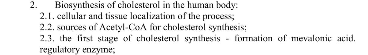 2.
Biosynthesis of cholesterol in the human body:
2.1. cellular and tissue localization of the process;
2.2. sources of Acetyl-CoA for cholesterol synthesis;
2.3. the first stage of cholesterol synthesis - formation of mevalonic acid.
regulatory enzyme;