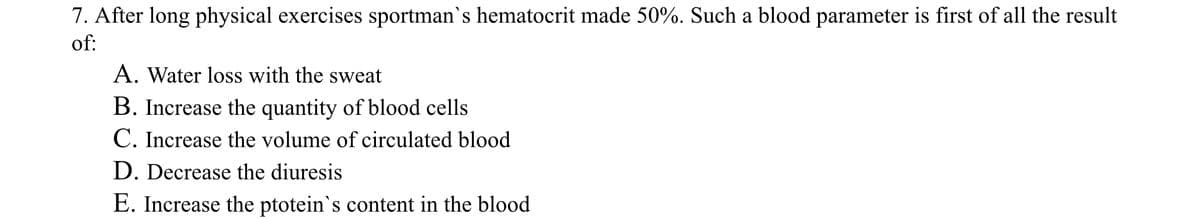 7. After long physical exercises sportman`s hematocrit made 50%. Such a blood parameter is first of all the result
of:
A. Water loss with the sweat
B. Increase the quantity of blood cells
C. Increase the volume of circulated blood
D. Decrease the diuresis
E. Increase the ptotein's content in the blood