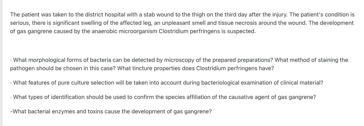 The patient was taken to the district hospital with a stab wound to the thigh on the third day after the injury. The patient's condition is
serious, there is significant swelling of the affected leg, an unpleasant smell and tissue necrosis around the wound. The development
of gas gangrene caused by the anaerobic microorganism Clostridium perfringens is suspected.
• What morphological forms of bacteria can be detected by microscopy of the prepared preparations? What method of staining the
pathogen should be chosen in this case? What tincture properties does Clostridium perfringens have?
What features of pure culture selection will be taken into account during bacteriological examination of clinical material?
• What types of identification should be used to confirm the species affiliation of the causative agent of gas gangrene?
-What bacterial enzymes and toxins cause the development of gas gangrene?