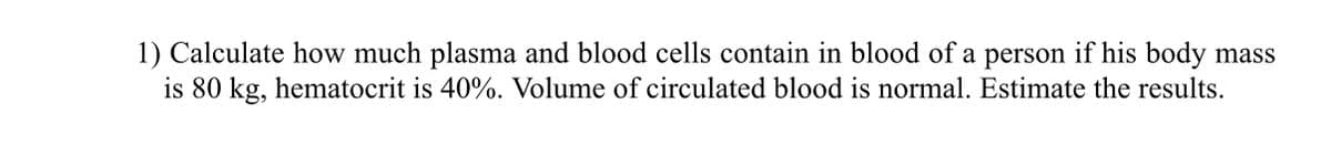 1) Calculate how much plasma and blood cells contain in blood of a person if his body mass
is 80 kg, hematocrit is 40%. Volume of circulated blood is normal. Estimate the results.