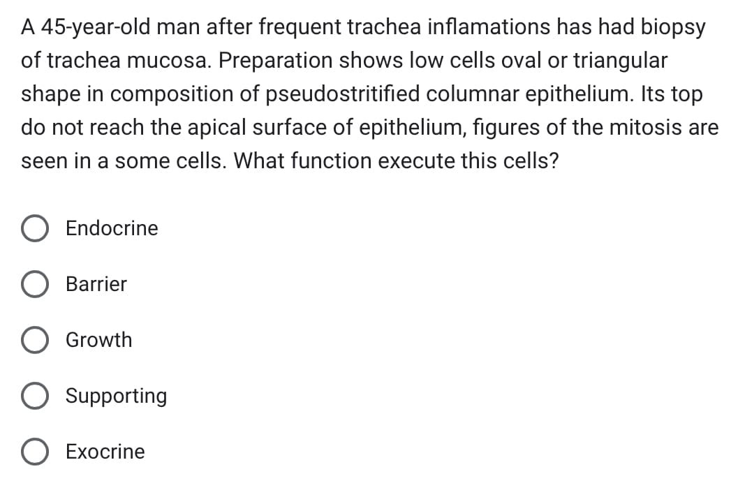 A 45-year-old man after frequent trachea inflamations has had biopsy
of trachea mucosa. Preparation shows low cells oval or triangular
shape in composition of pseudostritified columnar epithelium. Its top
do not reach the apical surface of epithelium, figures of the mitosis are
seen in a some cells. What function execute this cells?
Endocrine
Barrier
Growth
Supporting
O Exocrine