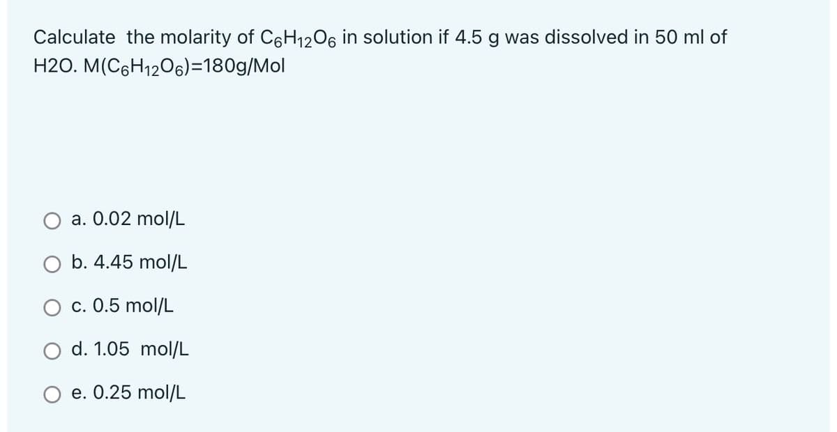 Calculate the molarity of C6H1206 in solution if 4.5 g was dissolved in 50 ml of
H2O. M(C6H1206)=180g/Mol
a. 0.02 mol/L
b. 4.45 mol/L
О с. 0.5 mol/L
d. 1.05 mol/L
Ое. 0.25 mol/L
