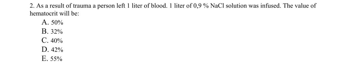 2. As a result of trauma a person left 1 liter of blood. 1 liter of 0,9 % NaCl solution was infused. The value of
hematocrit will be:
A. 50%
B. 32%
C. 40%
D. 42%
E. 55%