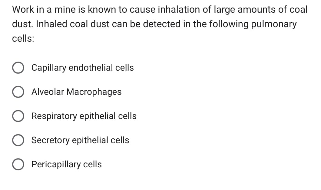 Work in a mine is known to cause inhalation of large amounts of coal
dust. Inhaled coal dust can be detected in the following pulmonary
cells:
Capillary endothelial cells
Alveolar Macrophages
Respiratory epithelial cells
Secretory epithelial cells
O Pericapillary cells