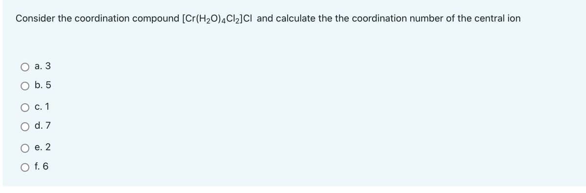 Consider the coordination compound [Cr(H2O)4C12]CI and calculate the the coordination number of the central ion
а. 3
O b. 5
О с. 1
O d. 7
Ое.2
O f. 6
