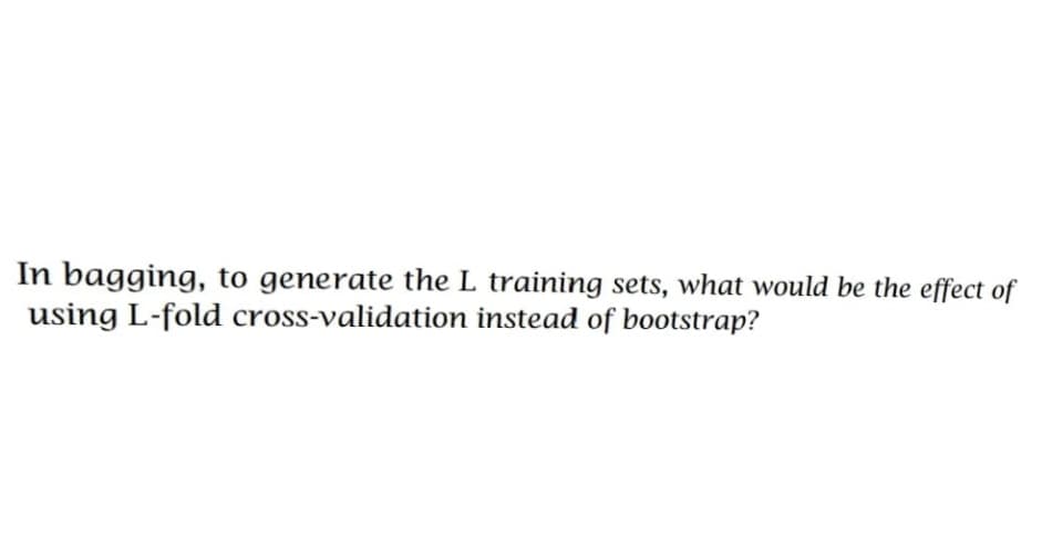 In bagging, to generate the L training sets, what would be the effect of
using L-fold cross-validation instead of bootstrap?