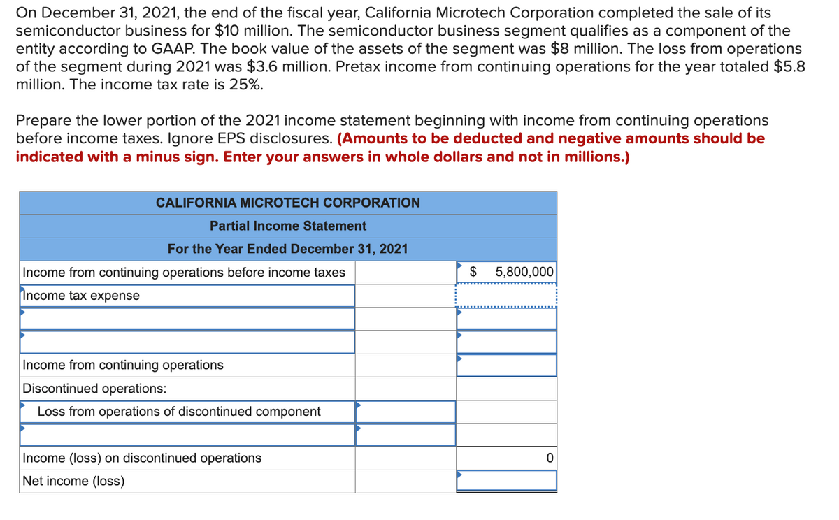 On December 31, 2021, the end of the fiscal year, California Microtech Corporation completed the sale of its
semiconductor business for $10 million. The semiconductor business segment qualifies as a component of the
entity according to GAAP. The book value of the assets of the segment was $8 million. The loss from operations
of the segment during 2021 was $3.6 million. Pretax income from continuing operations for the year totaled $5.8
million. The income tax rate is 25%.
Prepare the lower portion of the 2021 income statement beginning with income from continuing operations
before income taxes. Ignore EPS disclosures. (Amounts to be deducted and negative amounts should be
indicated with a minus sign. Enter your answers in whole dollars and not in millions.)
CALIFORNIA MICROTECH CORPORATION
Partial Income Statement
For the Year Ended December 31, 2021
Income from continuing operations before income taxes
Income tax expense
Income from continuing operations
Discontinued operations:
Loss from operations of discontinued component
Income (loss) on discontinued operations
Net income (loss)
$ 5,800,000
0