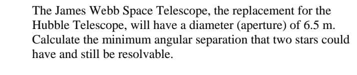 The James Webb Space Telescope, the replacement for the
Hubble Telescope, will have a diameter (aperture) of 6.5 m.
Calculate the minimum angular separation that two stars could
have and still be resolvable.