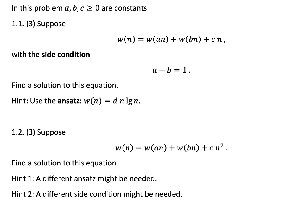 In this problem a, b, c ≥ 0 are constants
1.1. (3) Suppose
with the side condition
w(n) = w(an) + w(bn) + cn,
Find a solution to this equation.
Hint: Use the ansatz: w(n) = d n lgn.
1.2. (3) Suppose
a + b = 1.
w(n) = =
: w(an) + w(bn) + cn².
Find a solution to this equation.
Hint 1: A different ansatz might be needed.
Hint 2: A different side condition might be needed.