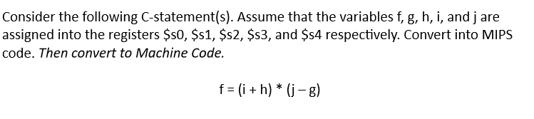 Consider the following C-statement(s). Assume that the variables f, g, h, i, and jare
assigned into the registers $s0, $s1, $s2, $s3, and $s4 respectively. Convert into MIPS
code. Then convert to Machine Code.
f = (i+h) * (j-g)