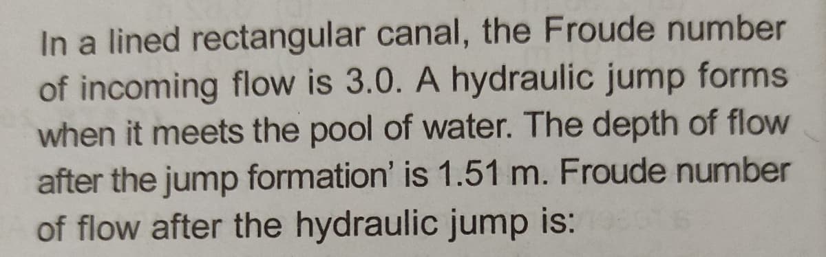 In a lined rectangular canal, the Froude number
of incoming flow is 3.0. A hydraulic jump forms
when it meets the pool of water. The depth of flow
after the jump formation' is 1.51 m. Froude number
of flow after the hydraulic jump is: