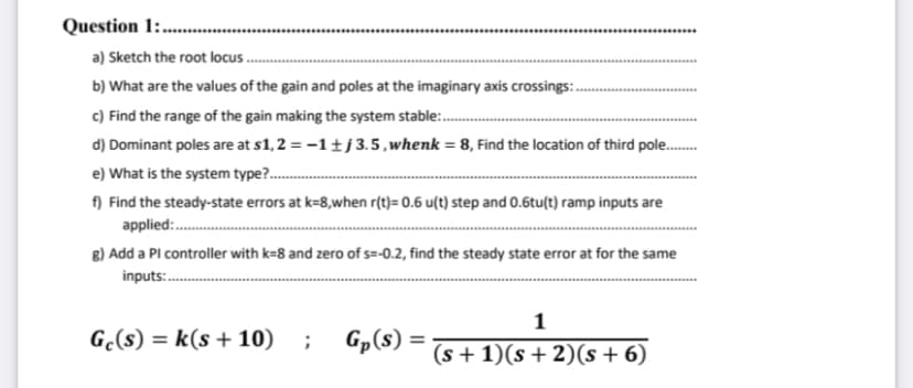 Question 1:....
a) Sketch the root locus..
b) What are the values of the gain and poles at the imaginary axis crossings:..
c) Find the range of the gain making the system stable...........
d) Dominant poles are at s1,2 = -1 ±j 3.5, whenk = 8, Find the location of third pole.........
e) What is the system type?..........
f) Find the steady-state errors at k-8,when r(t)= 0.6 u(t) step and 0.6tu(t) ramp inputs are
applied.:...........
g) Add a Pl controller with k=8 and zero of s=-0.2, find the steady state error at for the same
inputs:...........
1
Ge(s) = k(s + 10) ; Gp(s) = (s + 1)(s + 2)(s + 6)