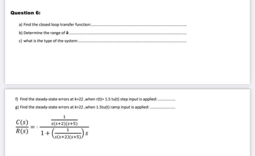 Question 6:
a) Find the closed loop transfer function:..
b) Determine the range of k...
c) what is the type of the system.......
f) Find the steady-state errors at k-22,when r(t)= 1.5 tu(t) step input is applied:
g) Find the steady-state errors at k=22,when 1.5tu(t) ramp input is applied::......
C(s)
R(s)
1
s(s+2)(s+5)
1
1+ (s(s+2) (5+5))