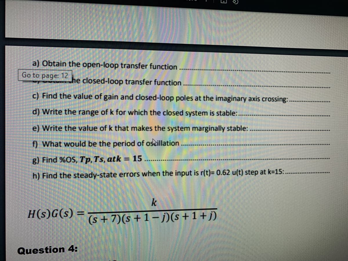 a) Obtain the open-loop transfer function
Go to page: 12
he closed-loop transfer function
c) Find the value of gain and closed-loop poles at the imaginary axis crossing:..
d) Write the range of k for which the closed system is stable:..
e) Write the value of k that makes the system marginally stable:
f) What would be the period of oscillation
g) Find %OS, Tp, Ts, atk = 15
h) Find the steady-state errors when the input is r(t)= 0.62 u(t) step at k=15:.
H(s)G(s) =
Question 4:
**********
E
k
(s+7)(s+1-j)(s+1+j)
9700
