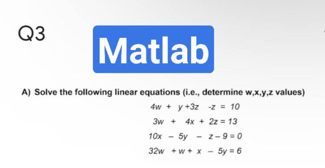 Q3
Matlab
A) Solve the following linear equations (i.e., determine w,x,y,z values)
4w + y +3z -z = 10
3w + 4x + 2z = 13
10x
-
5y
-
- Z-9=0
32w+w+ X
5y = 6