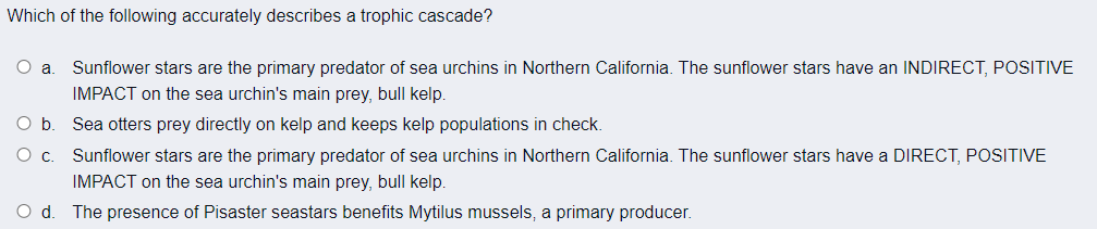 Which of the following accurately describes a trophic cascade?
O a
Sunflower stars are the primary predator of sea urchins in Northern California. The sunflower stars have an INDIRECT, POSITIVE
IMPACT on the sea urchin's main prey, bull kelp.
Ob.
Sea otters prey directly on kelp and keeps kelp populations in check.
O c. Sunflower stars are the primary predator of sea urchins in Northern California. The sunflower stars have a DIRECT, POSITIVE
IMPACT on the sea urchin's main prey, bull kelp.
Od.
The presence of Pisaster seastars benefits Mytilus mussels, a primary producer.
