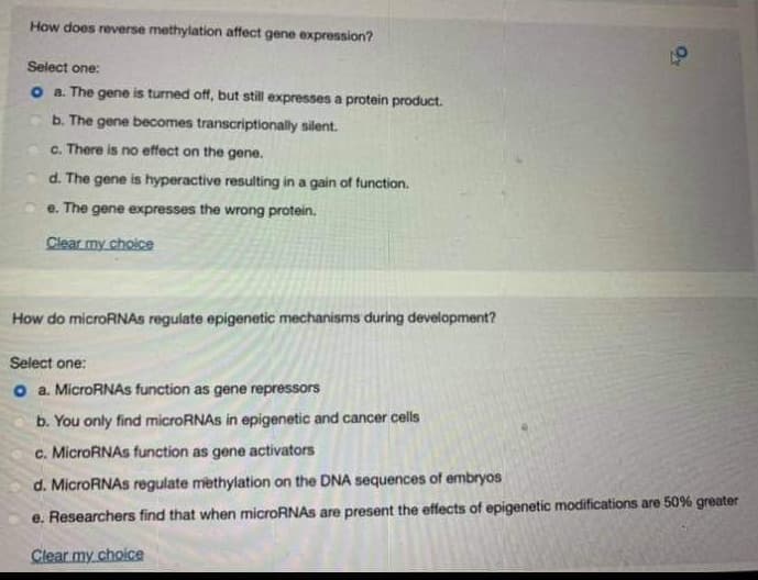 How does reverse methylation affect gene expression?
Select one:
o a. The gene is turned off, but still expresses a protein product.
b. The gene becomes transcriptionally silent.
c. There is no effect on the gene.
d. The gene is hyperactive resulting in a gain of function.
e. The gene expresses the wrong protein.
Clear my choice
How do microRNAs regulate epigenetic mechanisms during development?
Select one:
o a. MicroRNAs function as gene repressors
b. You only find microRNAS in epigenetic and cancer cells
c. MicroRNAs function as gene activators
d. MicroRNAS regulate methylation on the DNA sequences of embryos
e. Researchers find that when microRNAs are present the effects of epigenetic modifications are 50% greater
Clear my choice
