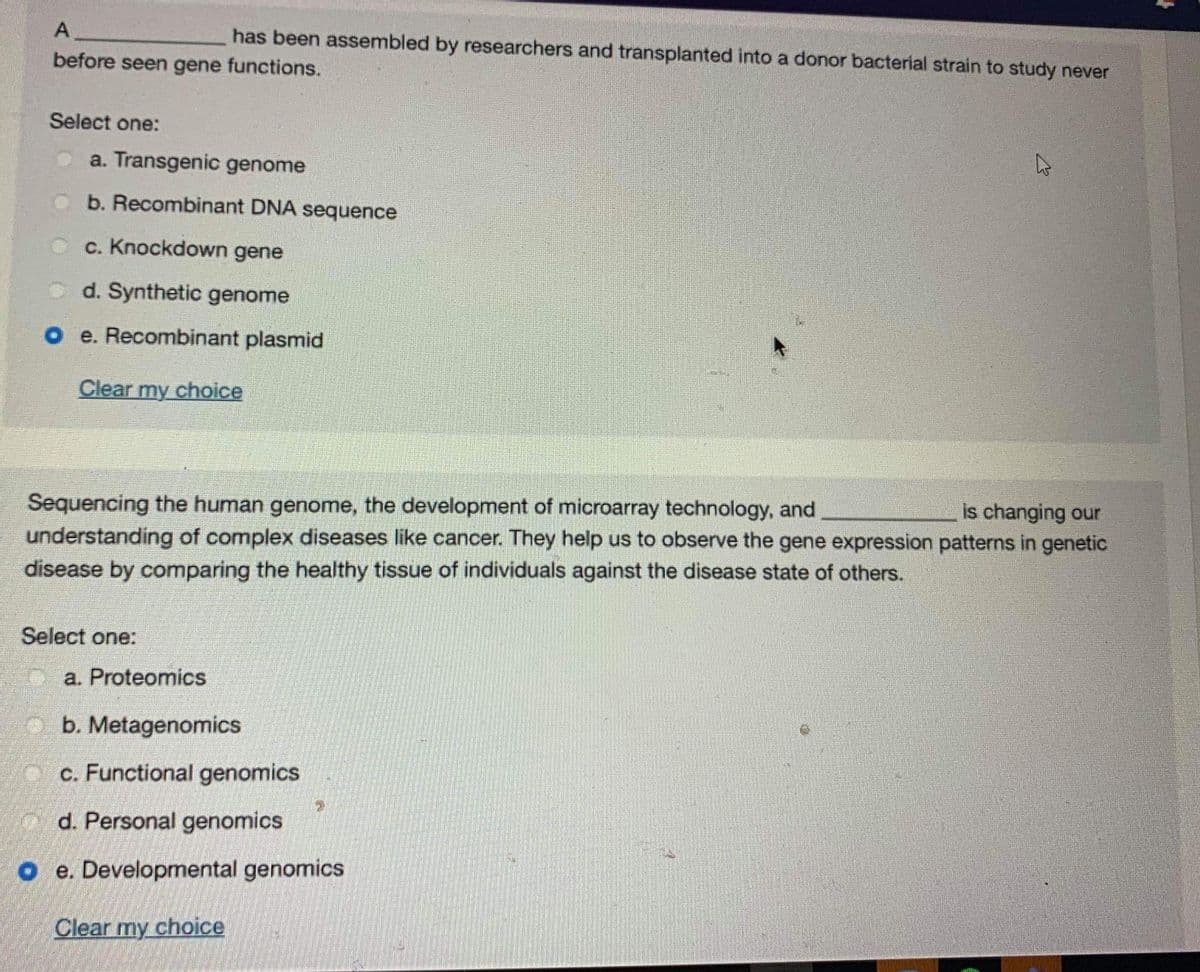 A
has been assembled by researchers and transplanted into a donor bacterial strain to study never
before seen gene functions.
Select one:
a. Transgenic genome
b. Recombinant DNA sequence
c. Knockdown gene
d. Synthetic genome
o e. Recombinant plasmid
Clear my choice
is changing our
Sequencing the human genome, the development of microarray technology, and
understanding of complex diseases like cancer. They help us to observe the gene expression patterns in genetic
disease by comparing the healthy tissue of individuals against the disease state of others.
Select one:
C a. Proteomics
o b. Metagenomics
MO C. Functional genomics
d. Personal genomics
O e. Developmental genomics
Clear my choice
