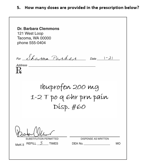 5. How many doses are provided in the prescription below?
Dr. Barbara Clemmons
121 West Loop
Tacoma, WA 00000
phone 555-0404
For Sharon Parker
Address
R
Barter Cr
MeK-3
Ibuprofen 200 mg
1-2 T po q 6hr prn pain
Disp. #60
SUBSTITUTION PERMITTED
REFILL 3
TIMES
Date 1-21
DISPENSE AS WRITTEN
DEA No.
MO