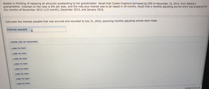 Natalie is thinking of repaying all amounts outstanding to her grandmother. Recall that Cookie Creations borrowed $2,000 on November 16, 2015, from Natalie's
grandmother. Interest on the note is 6% per year, and the note plus interest was to be repaid in 24 months. Recall that a monthly adjusting journal entry was prepared for
the months of November 2015 (1/2 month), December 2015, and January 2016.
Calculate the interest payable that was accrued and recorded to July 31, 2016, assuming monthly adjusting entries were made.
Interest payable
SHOW LIST OF ACCOUNTS
LINK TO TEXTY
LINK TO TEXT
LINK TO TEXT
LINK TO TEXT
LINK TO TEXT
LINK TO TEXT
LINK TO TEXT
LINK TO TEXT
Version 4.22.2.9
