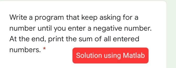 Write a program that keep asking for a
number until you enter a negative number.
At the end, print the sum of all entered
numbers. *
Solution using Matlab
