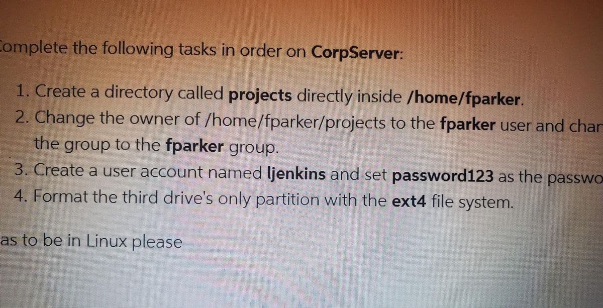 Complete the following tasks in order on CorpServer:
1. Create a directory called projects directly inside /home/fparker.
2. Change the owner of /home/fparker/projects to the fparker user and chan
the group to the fparker group.
3. Create a user account named ljenkins and set password123 as the passwo
4. Format the third drive's only partition with the ext4 file system.
as to be in Linux please