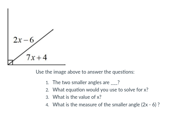 2x-6
7x+4
Use the image above to answer the questions:
1. The two smaller angles are ___?
2. What equation would you use to solve for x?
3. What is the value of x?
4. What is the measure of the smaller angle (2x - 6)?