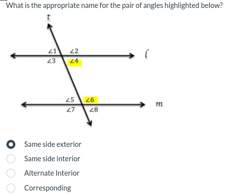 What is the appropriate name for the pair of angles highlighted below?
t
21
23
22
24
25
27
Same side exterior
Same side interior
Alternate Interior
Corresponding
26
28
m
