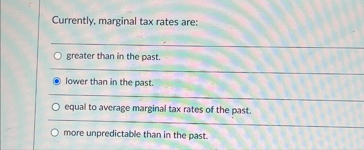 Currently, marginal tax rates are:
greater than in the past.
lower than in the past.
equal to average marginal tax rates of the past.
more unpredictable than in the past.