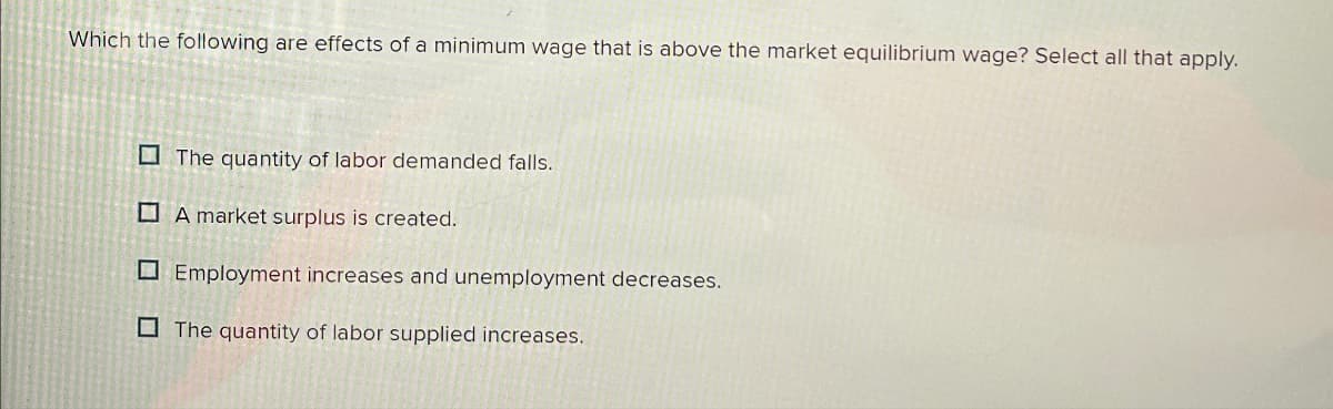 Which the following are effects of a minimum wage that is above the market equilibrium wage? Select all that apply.
The quantity of labor demanded falls.
A market surplus is created.
Employment increases and unemployment decreases.
The quantity of labor supplied increases.