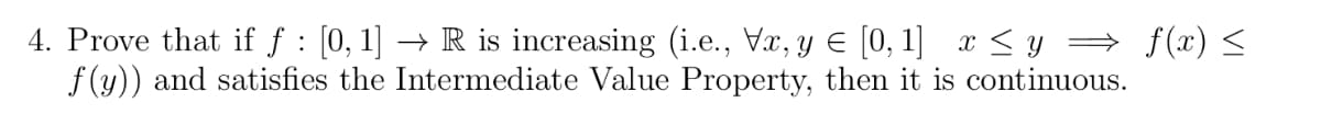 4. Prove that if f : [0, 1] → R is increasing (i.e., Vx, y Є [0, 1] x ≤ y ⇒ f(x) ≤
f(y)) and satisfies the Intermediate Value Property, then it is continuous.