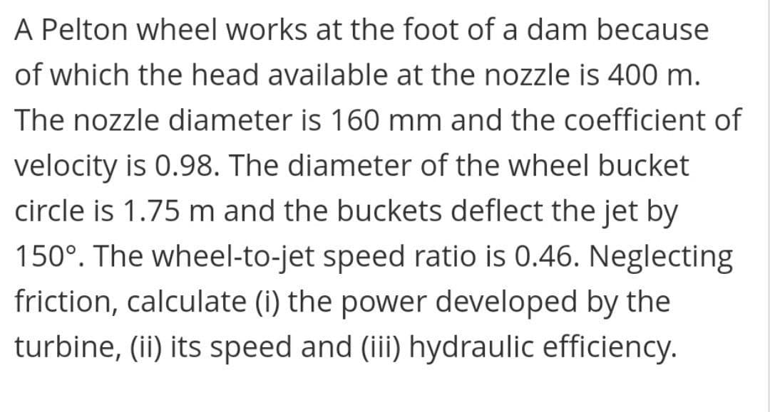 A Pelton wheel works at the foot of a dam because
of which the head available at the nozzle is 400 m.
The nozzle diameter is 160 mm and the coefficient of
velocity is 0.98. The diameter of the wheel bucket
circle is 1.75 m and the buckets deflect the jet by
150°. The wheel-to-jet speed ratio is 0.46. Neglecting
friction, calculate (i) the power developed by the
turbine, (ii) its speed and (iii) hydraulic efficiency.
