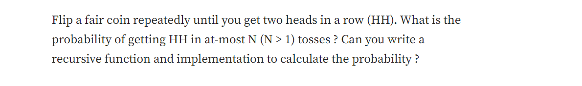 Flip a fair coin repeatedly until you get two heads in a row (HH). What is the
probability of getting HH in at-most N (N > 1) tosses? Can you write a
recursive function and implementation to calculate the probability?