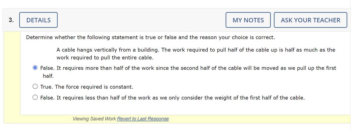 3.
DETAILS
MY NOTES
Determine whether the following statement is true or false and the reason your choice is correct.
ASK YOUR TEACHER
A cable hangs vertically from a building. The work required to pull half of the cable up is half as much as the
work required to pull the entire cable.
False. It requires more than half of the work since the second half of the cable will be moved as we pull up the first
half.
Viewing Saved Work Revert to Last Response
True. The force required is constant.
False. It requires less than half of the work as we only consider the weight of the first half of the cable.