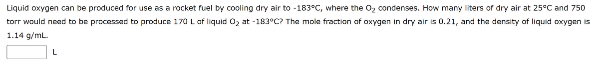 Liquid oxygen can be produced for use as a rocket fuel by cooling dry air to -183°C, where the O₂ condenses. How many liters of dry air at 25°C and 750
torr would need to be processed to produce 170 L of liquid O₂ at -183°C? The mole fraction of oxygen in dry air is 0.21, and the density of liquid oxygen is
1.14 g/mL.
L