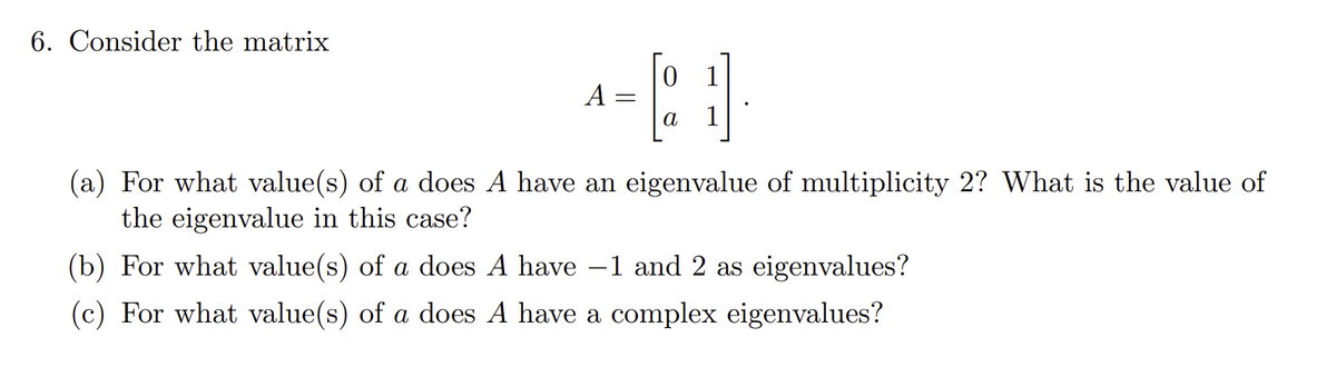 6. Consider the matrix
A
0
[21]
a
(a) For what value(s) of a does A have an eigenvalue of multiplicity 2? What is the value of
the eigenvalue in this case?
(b) For what value(s) of a does A have -1 and 2 as eigenvalues?
(c) For what value(s) of a does A have a complex eigenvalues?