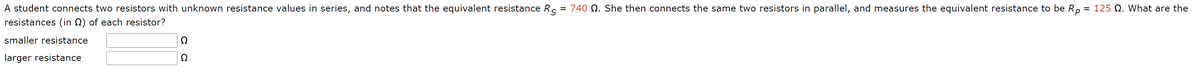 A student connects two resistors with unknown resistance values in series, and notes that the equivalent resistance Rs = 740 2. She then connects the same two resistors in parallel, and measures the equivalent resistance to be Rp = 125 . What are the
resistances (in) of each resistor?
smaller resistance
larger resistance
Ω
Ω