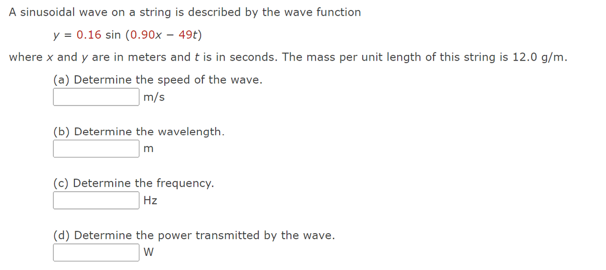 A sinusoidal wave on a string is described by the wave function
y = 0.16 sin (0.90x – 49t)
where x and y are in meters and t is in seconds. The mass per unit length of this string is 12.0 g/m.
(a) Determine the speed of the wave.
m/s
(b) Determine the wavelength.
m
(c) Determine the frequency.
Hz
(d) Determine the power transmitted by the wave.
W